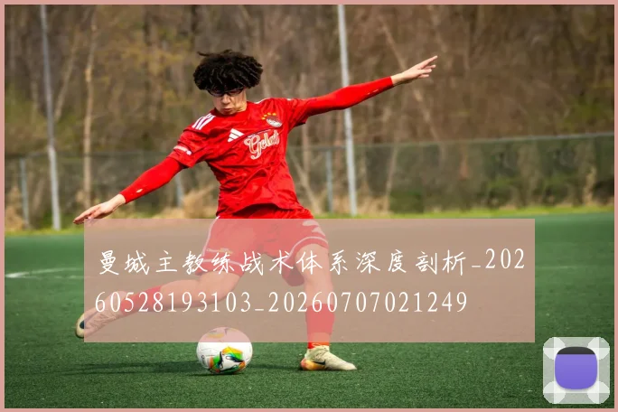 曼城主教练战术体系深度剖析_20260528193103_20260707021249