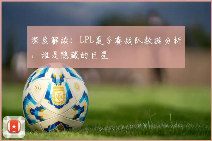 深度解读:LPL夏季赛战队数据分析,谁是隐藏的巨星