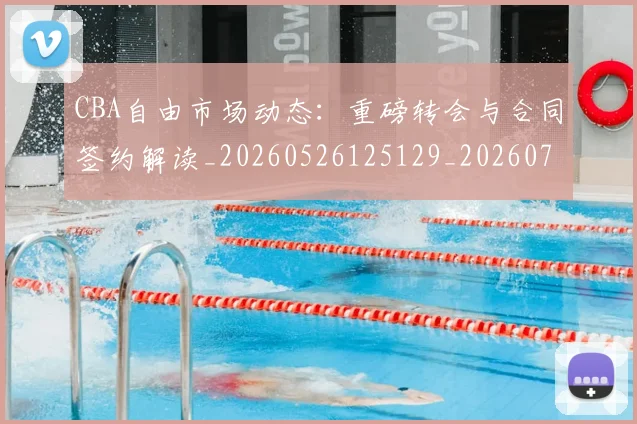 CBA自由市场动态：重磅转会与合同签约解读_20260526125129_20260701211942