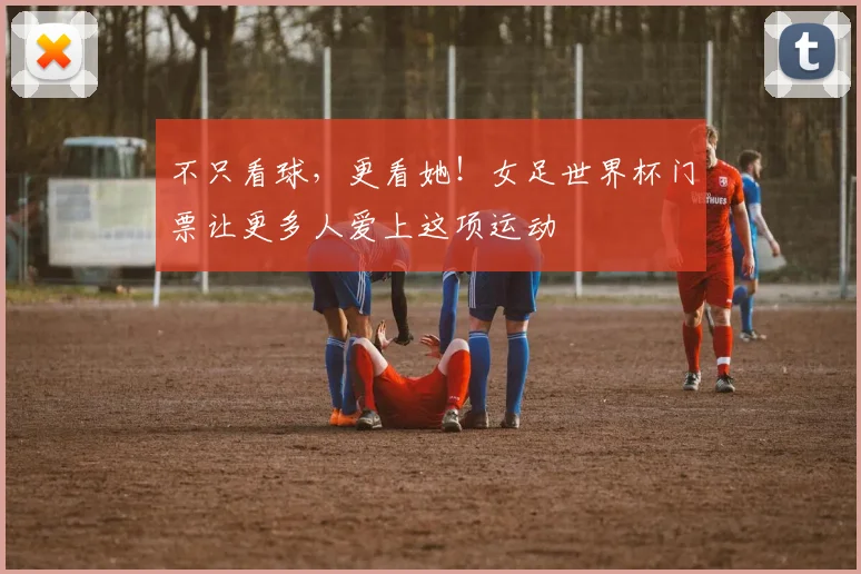 不只看球，更看她！女足世界杯门票让更多人爱上这项运动