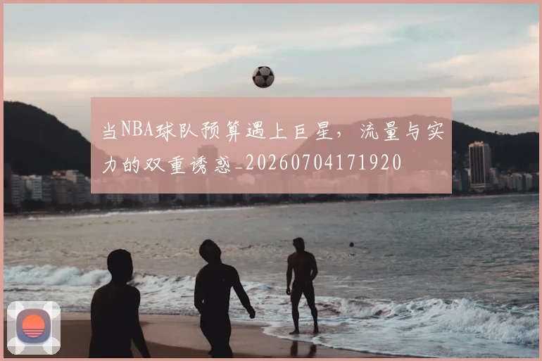 当NBA球队预算遇上巨星,流量与实力的双重诱惑_20260704171920