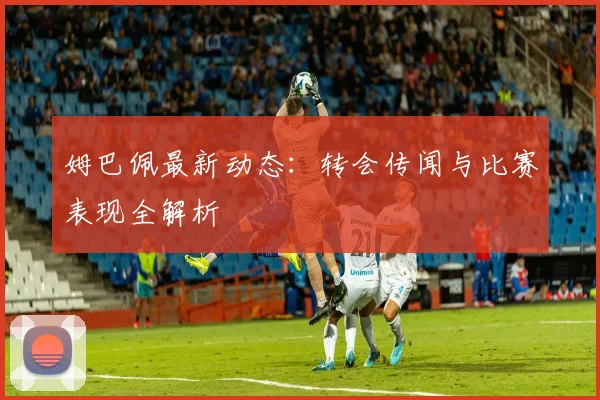 姆巴佩最新动态：转会传闻与比赛表现全解析
