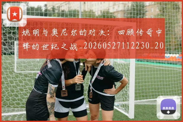 姚明与奥尼尔的对决:回顾传奇中锋的世纪之战_20260527112230_20260720191325