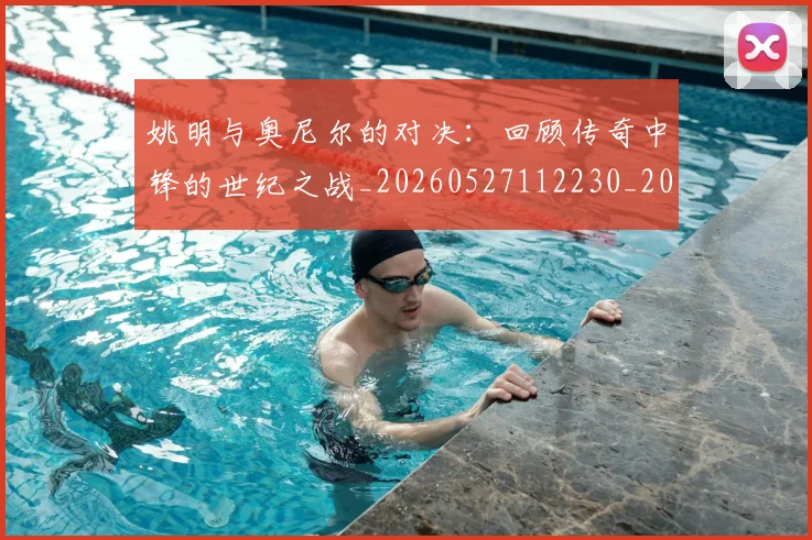 姚明与奥尼尔的对决：回顾传奇中锋的世纪之战_20260527112230_20260703232516