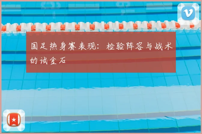 国足热身赛表现：检验阵容与战术的试金石