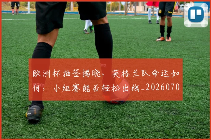 欧洲杯抽签揭晓,英格兰队命运如何,小组赛能否轻松出线_20260707152406