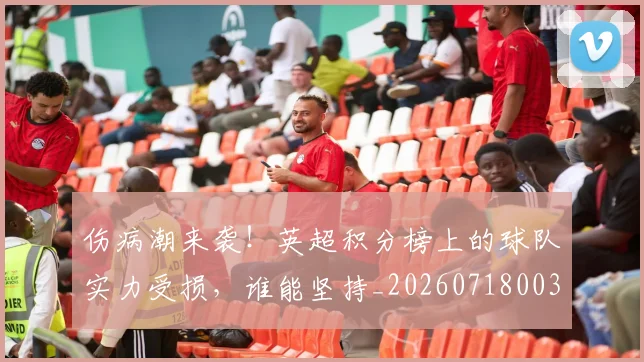 伤病潮来袭！英超积分榜上的球队实力受损，谁能坚持_20260718003329