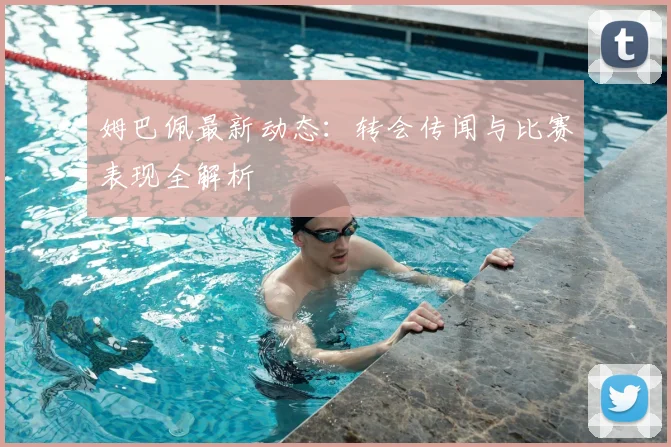 姆巴佩最新动态:转会传闻与比赛表现全解析