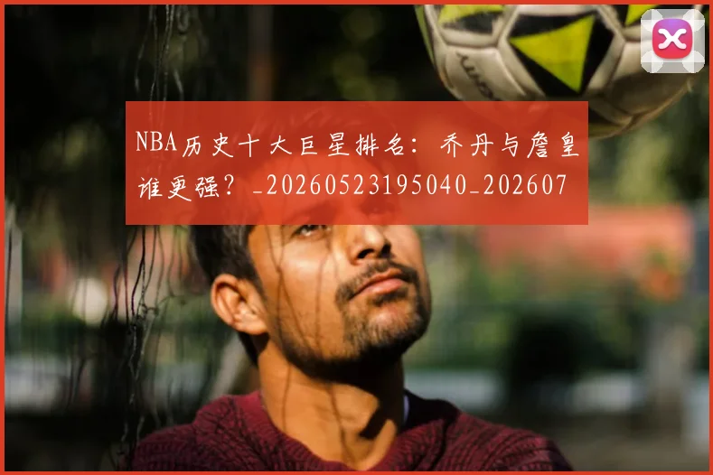 NBA历史十大巨星排名:乔丹与詹皇谁更强?_20260523195040_20260701215432_20260714205729