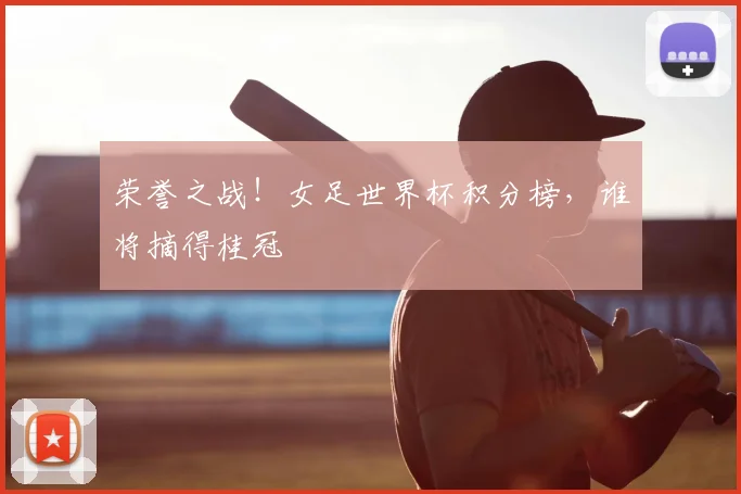荣誉之战!女足世界杯积分榜,谁将摘得桂冠