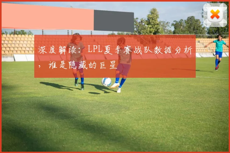深度解读：LPL夏季赛战队数据分析，谁是隐藏的巨星