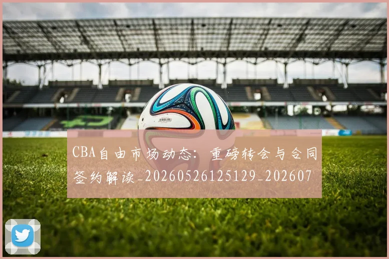 CBA自由市场动态：重磅转会与合同签约解读_20260526125129_20260701211942