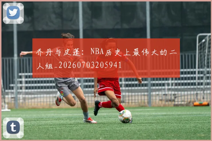 乔丹与皮蓬：NBA历史上最伟大的二人组_20260703205941