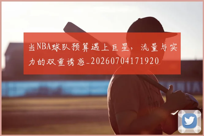 当NBA球队预算遇上巨星，流量与实力的双重诱惑_20260704171920