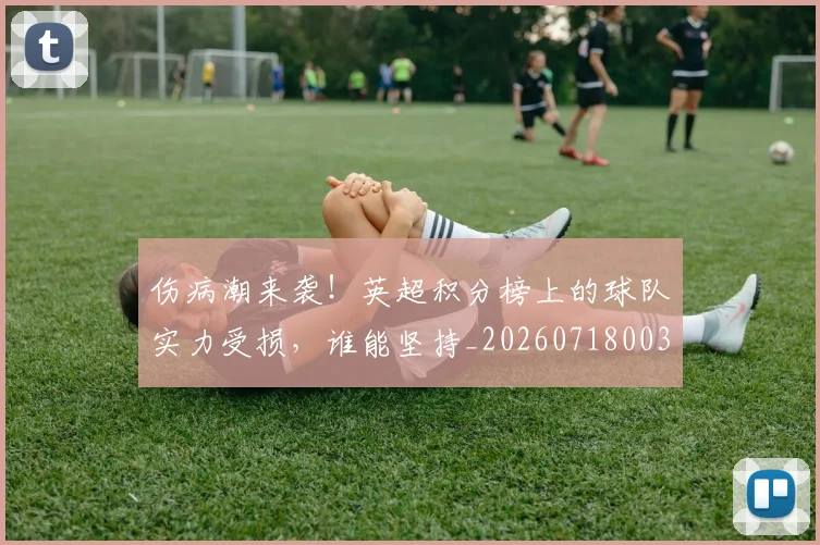 伤病潮来袭！英超积分榜上的球队实力受损，谁能坚持_20260718003329