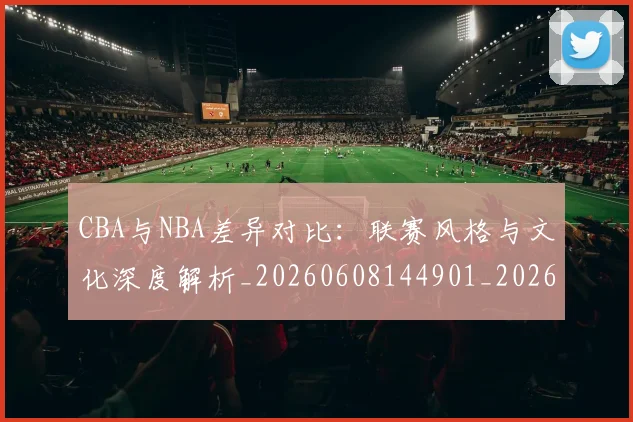 CBA与NBA差异对比：联赛风格与文化深度解析_20260608144901_20260701205911_20260713214229
