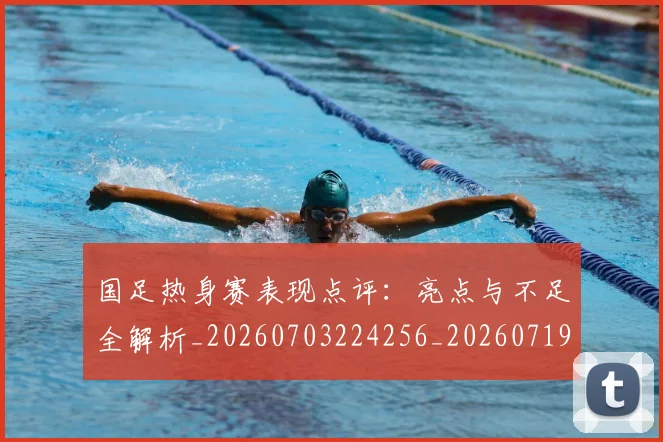 国足热身赛表现点评:亮点与不足全解析_20260703224256_20260719165034