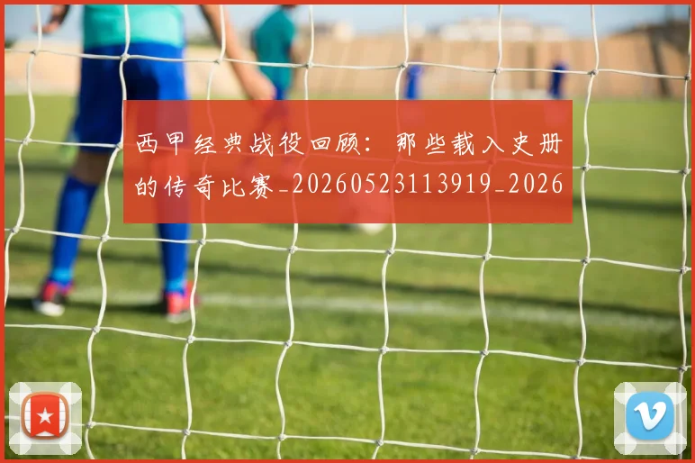 西甲经典战役回顾：那些载入史册的传奇比赛_20260523113919_20260710012602