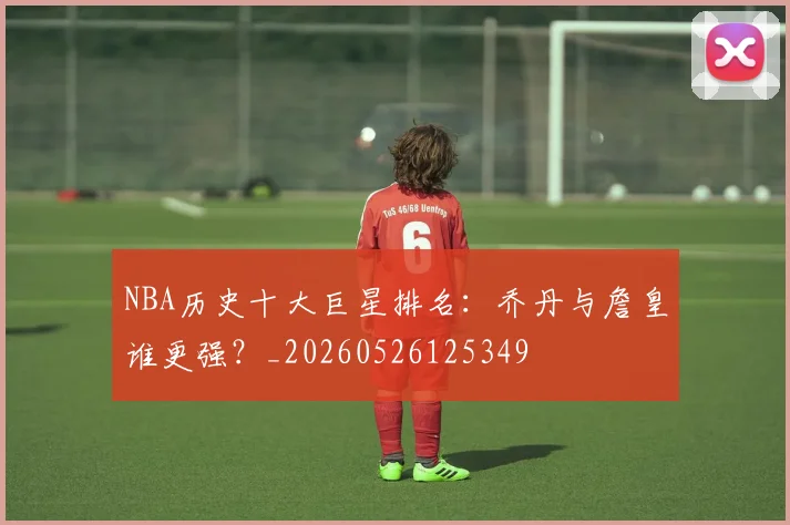 NBA历史十大巨星排名:乔丹与詹皇谁更强?_20260526125349