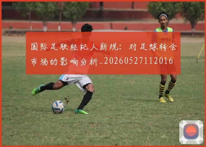国际足联经纪人新规：对足球转会市场的影响分析_20260527112016