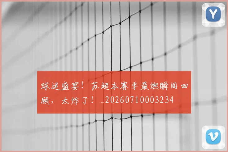 球迷盛宴!苏超本赛季最燃瞬间回顾,太炸了!_20260710003234
