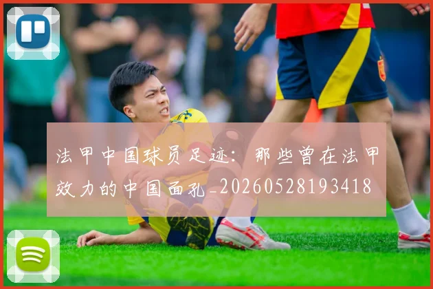 法甲中国球员足迹:那些曾在法甲效力的中国面孔_20260528193418