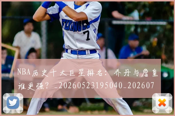 NBA历史十大巨星排名：乔丹与詹皇谁更强？_20260523195040_20260701215432_20260714205729