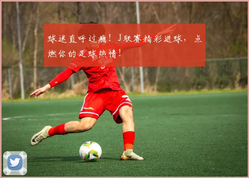 球迷直呼过瘾！J联赛精彩进球，点燃你的足球热情！
